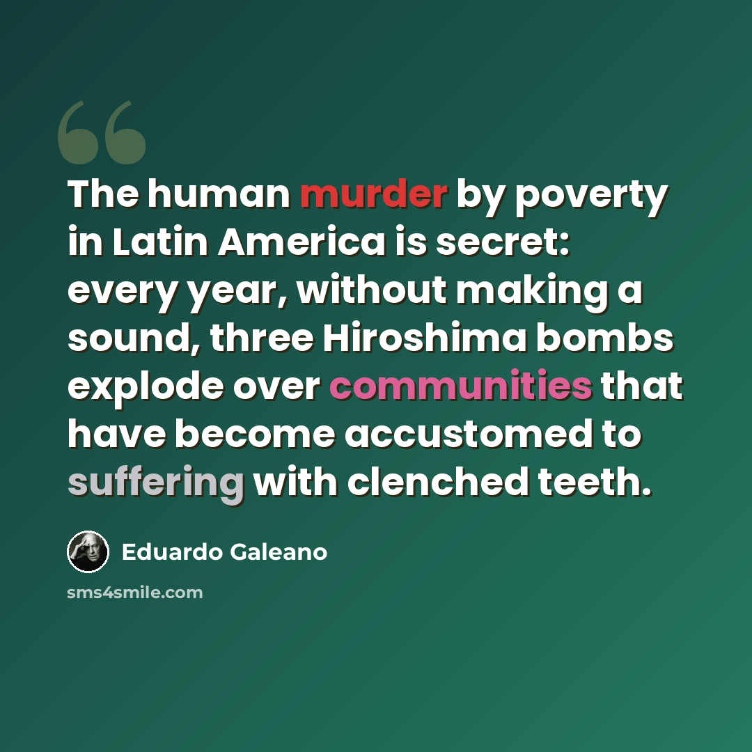 “The human murder by poverty in Latin America is secret: every year, without making a sound, three Hiroshima bombs explode over communities that have become accustomed to suffering with clenched teeth.” quote by Eduardo Galeano