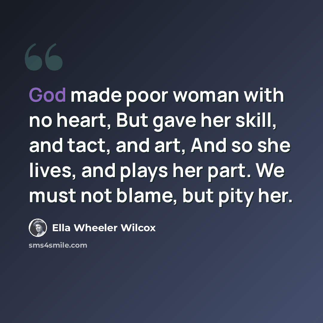 “God made poor woman with no heart, But gave her skill, and tact, and art, And so she lives, and plays her part. We must not blame, but pity her.” quote by Ella Wheeler Wilcox