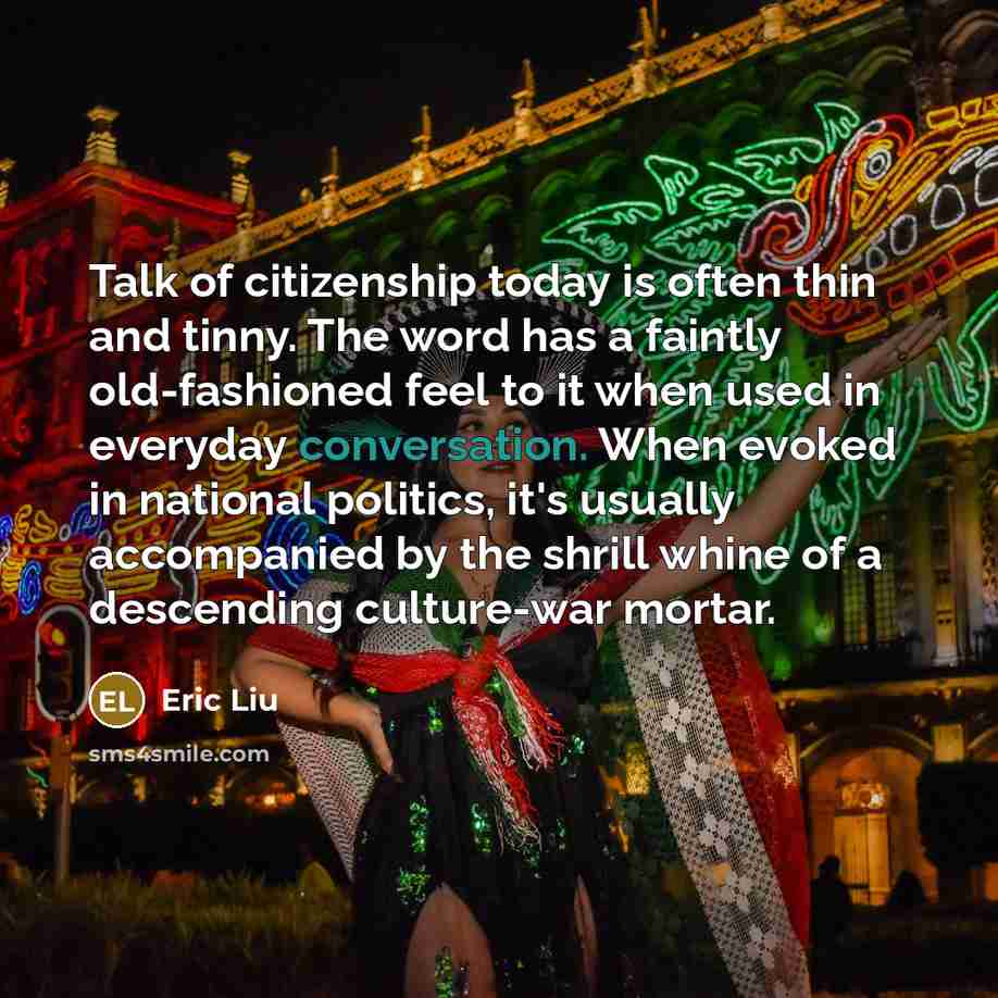 “Talk of citizenship today is often thin and tinny. The word has a faintly old-fashioned feel to it when used in everyday conversation. When evoked in national politics, it's usually accompanied by the shrill whine of a descending culture-war mortar.” quote by Eric Liu