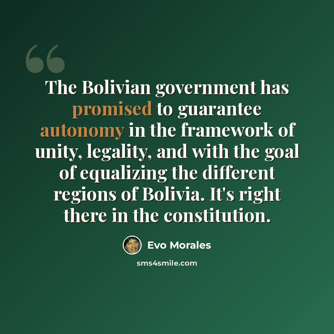 “The Bolivian government has promised to guarantee autonomy in the framework of unity, legality, and with the goal of equalizing the different regions of Bolivia. It's right there in the constitution.” quote by Evo Morales