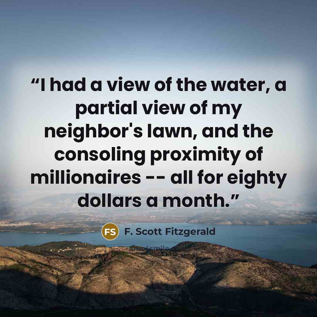 “I had a view of the water, a partial view of my neighbor's lawn, and the consoling proximity of millionaires -- all for eighty dollars a month.” quote by F. Scott Fitzgerald
