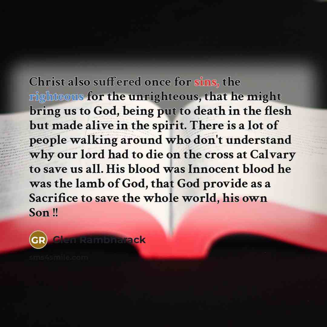 “Christ also suffered once for sins, the righteous for the unrighteous, that he might bring us to God, being put to death in the flesh but made alive in the spirit. There is a lot of people walking around who don't understand why our lord had to die on the cross at Calvary to save us all. His blood…” quote by Glen Rambharack
