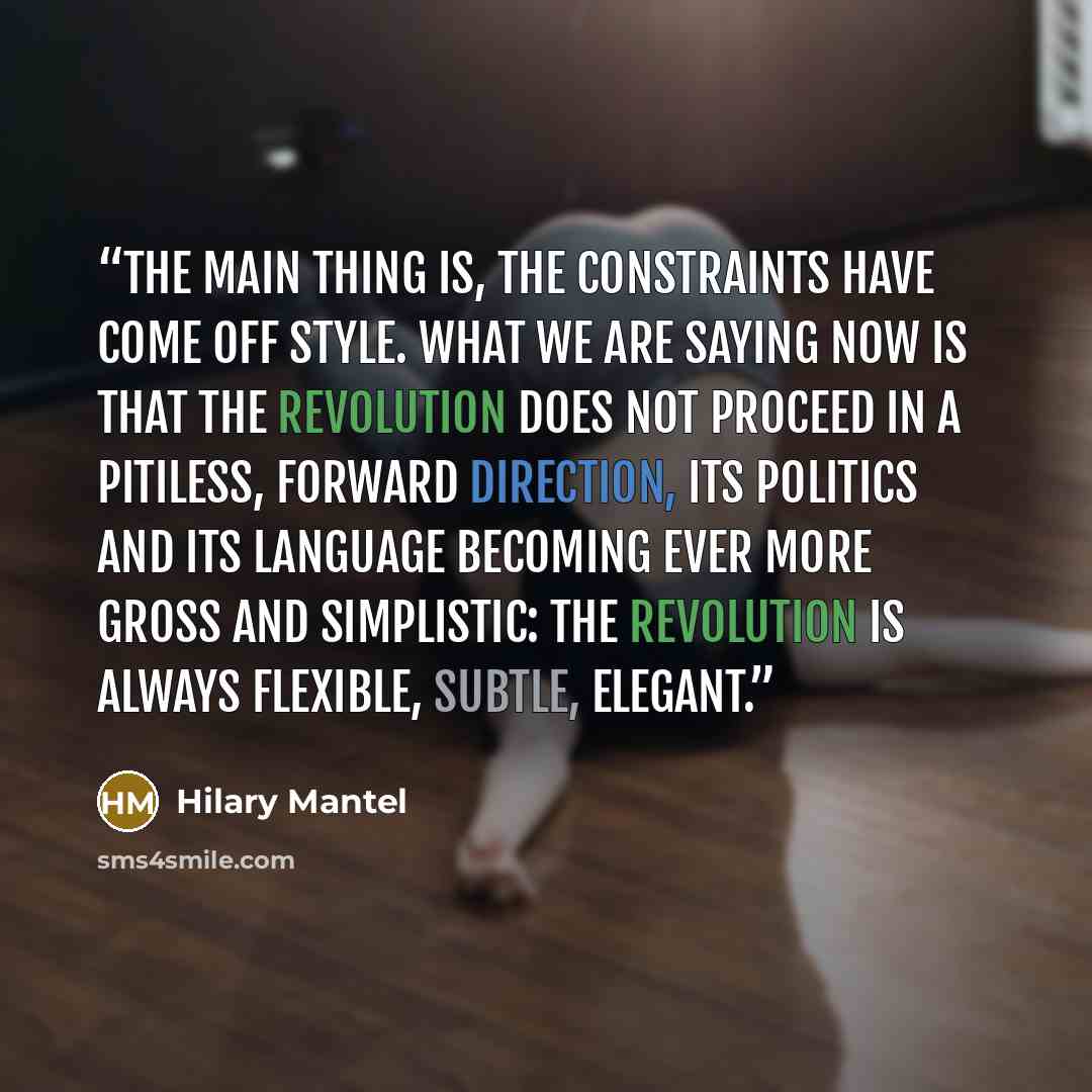 “The main thing is, the constraints have come off style. What we are saying now is that the Revolution does not proceed in a pitiless, forward direction, its politics and its language becoming ever more gross and simplistic: the Revolution is always flexible, subtle, elegant.” quote by Hilary Mantel