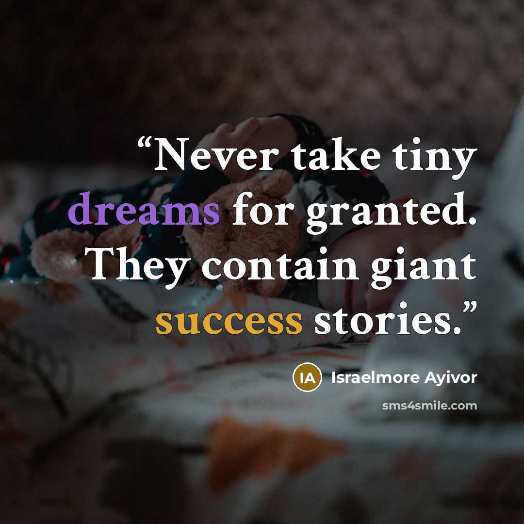 “Never take tiny dreams for granted. They contain giant success stories.” quote by Israelmore Ayivor