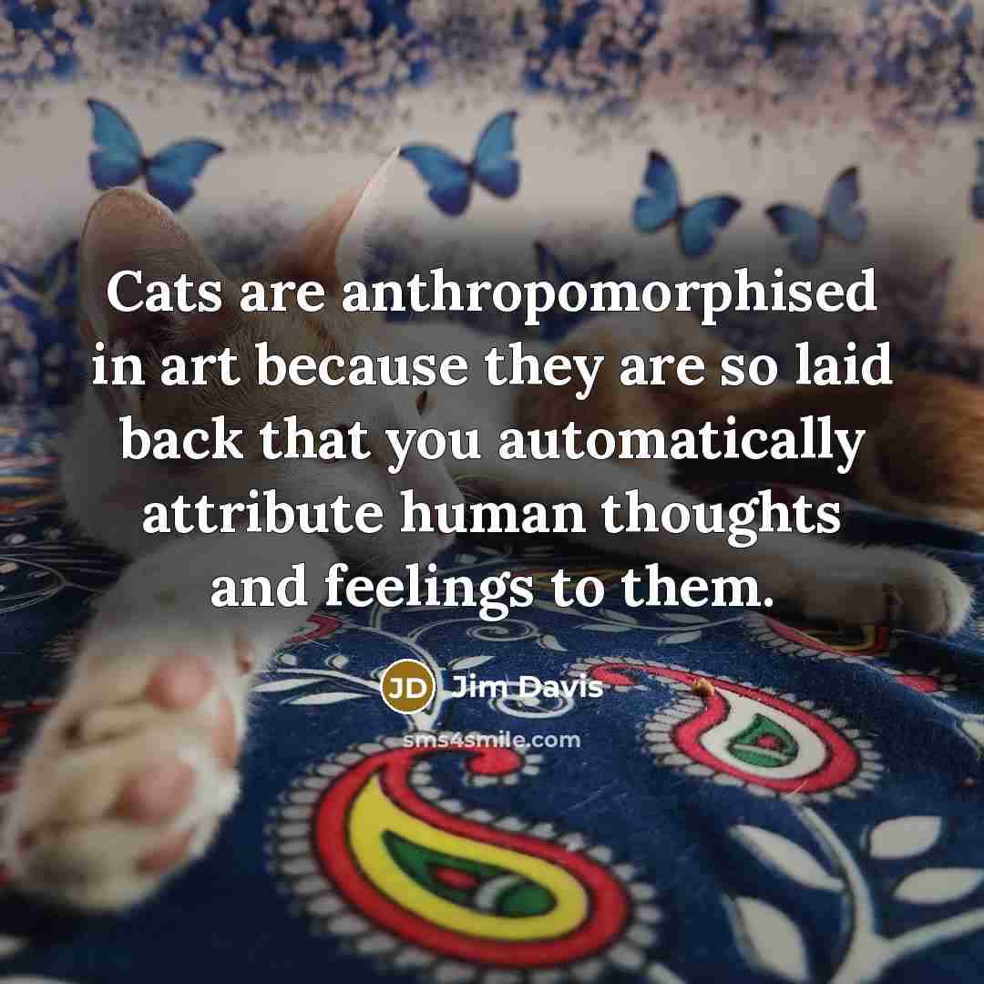 “Cats are anthropomorphised in art because they are so laid back that you automatically attribute human thoughts and feelings to them.” quote by Jim Davis