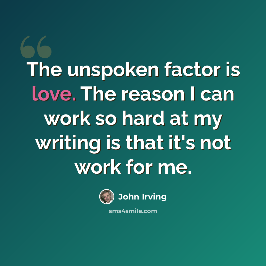 “The unspoken factor is love. The reason I can work so hard at my writing is that it's not work for me.” quote by John Irving