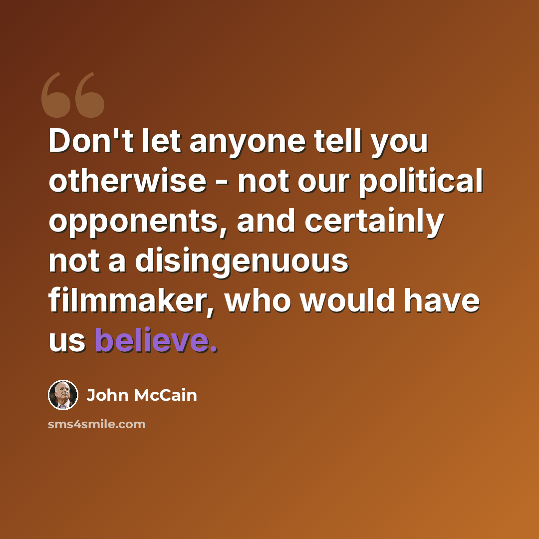 “Don't let anyone tell you otherwise - not our political opponents, and certainly not a disingenuous filmmaker, who would have us believe.” quote by John McCain