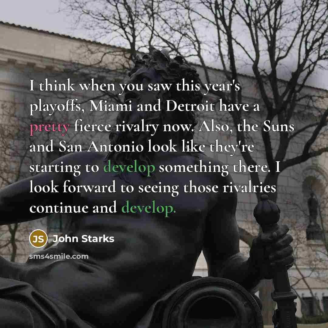 “I think when you saw this year's playoffs, Miami and Detroit have a pretty fierce rivalry now. Also, the Suns and San Antonio look like they're starting to develop something there. I look forward to seeing those rivalries continue and develop.” quote by John Starks