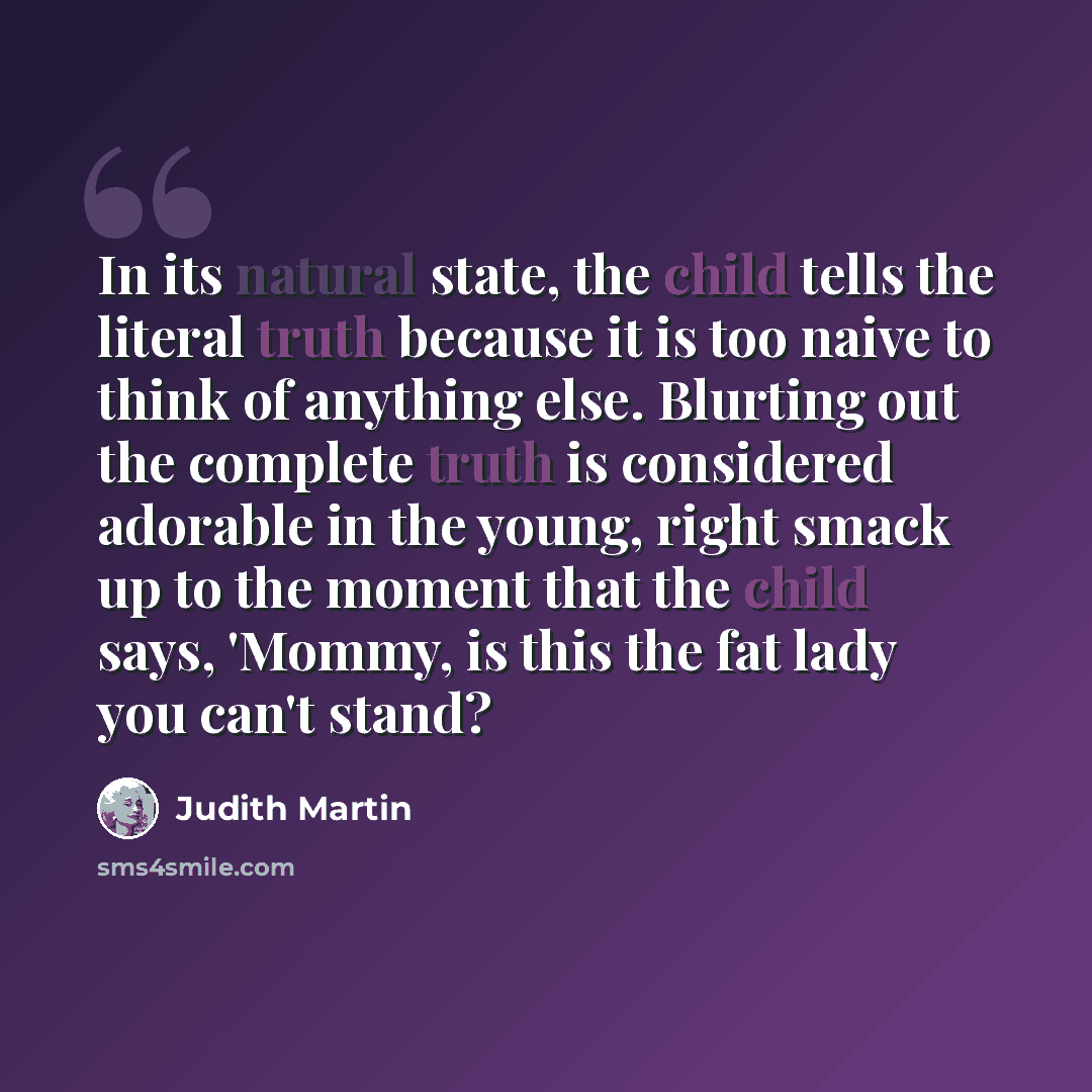 “In its natural state, the child tells the literal truth because it is too naive to think of anything else. Blurting out the complete truth is considered adorable in the young, right smack up to the moment that the child says, 'Mommy, is this the fat lady you can't stand?” quote by Judith Martin