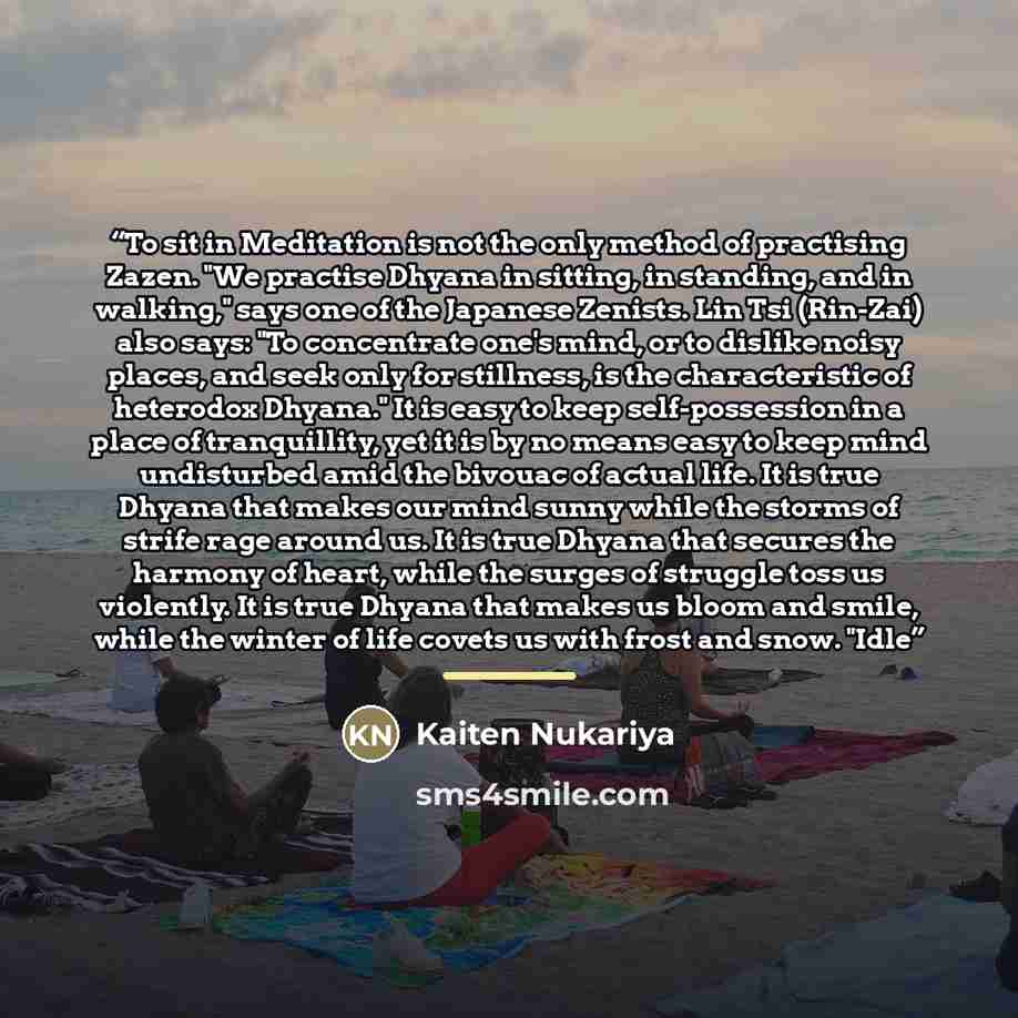 “To sit in Meditation is not the only method of practising Zazen. "We practise Dhyana in sitting, in standing, and in walking," says one of the Japanese Zenists. Lin Tsi (Rin-Zai) also says: "To concentrate one's mind, or to dislike noisy places, and seek only for stillness, is the characteristic…” quote by Kaiten Nukariya
