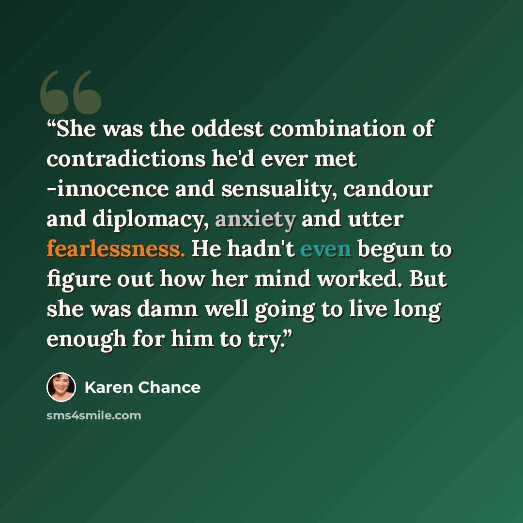 “She was the oddest combination of contradictions he'd ever met -innocence and sensuality, candour and diplomacy, anxiety and utter fearlessness. He hadn't even begun to figure out how her mind worked. But she was damn well going to live long enough for him to try.” quote by Karen Chance