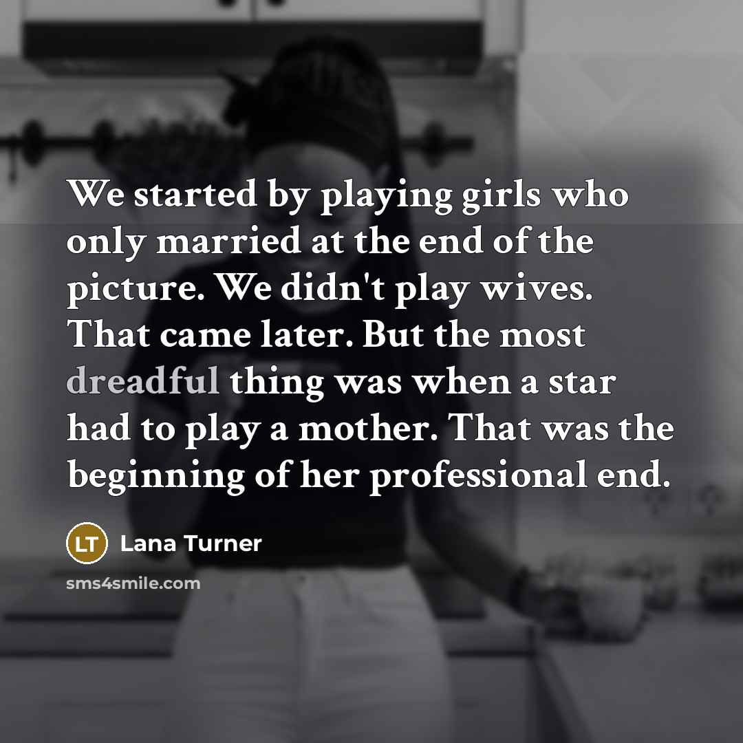 “We started by playing girls who only married at the end of the picture. We didn't play wives. That came later. But the most dreadful thing was when a star had to play a mother. That was the beginning of her professional end.” quote by Lana Turner