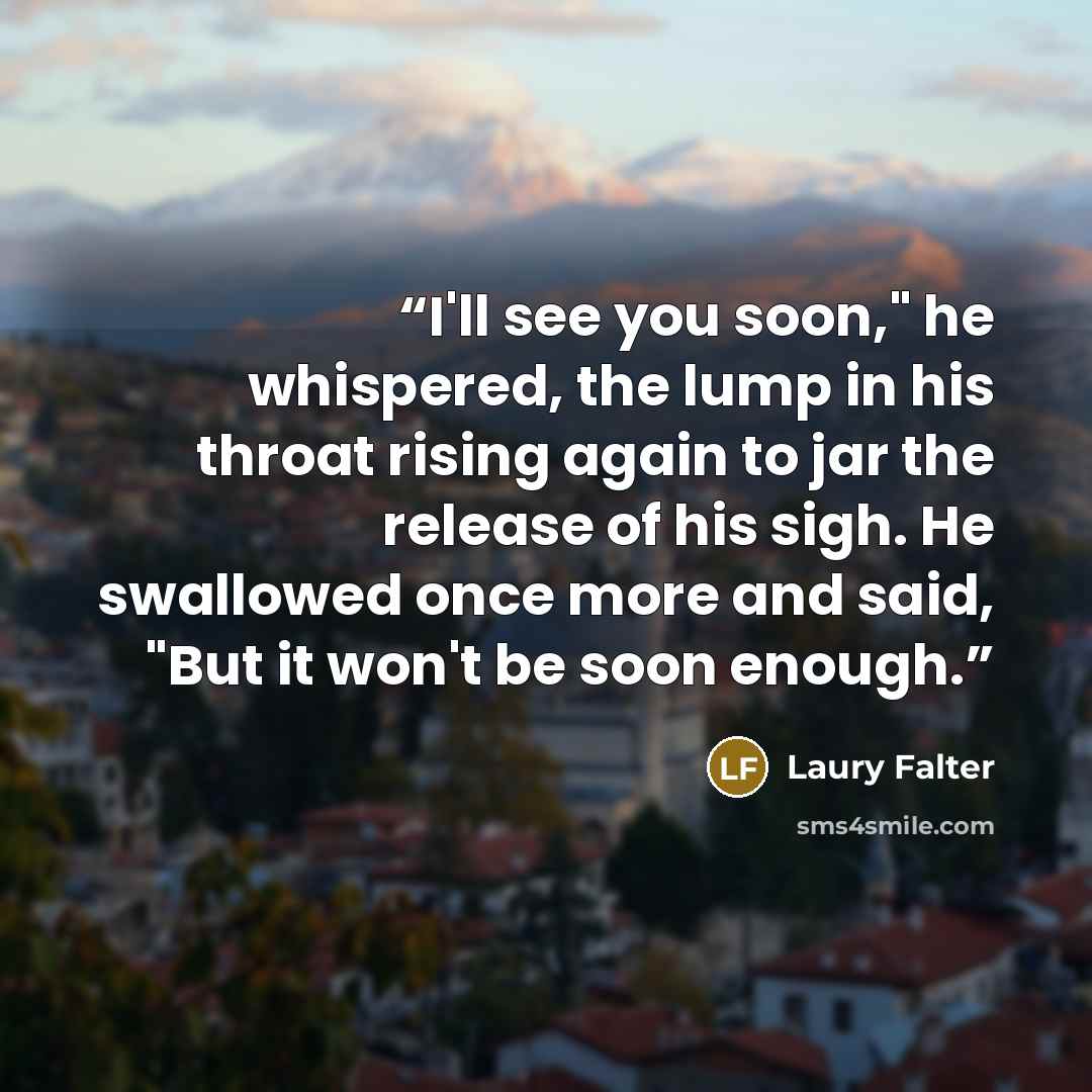 “I'll see you soon," he whispered, the lump in his throat rising again to jar the release of his sigh. He swallowed once more and said, "But it won't be soon enough.” quote by Laury Falter