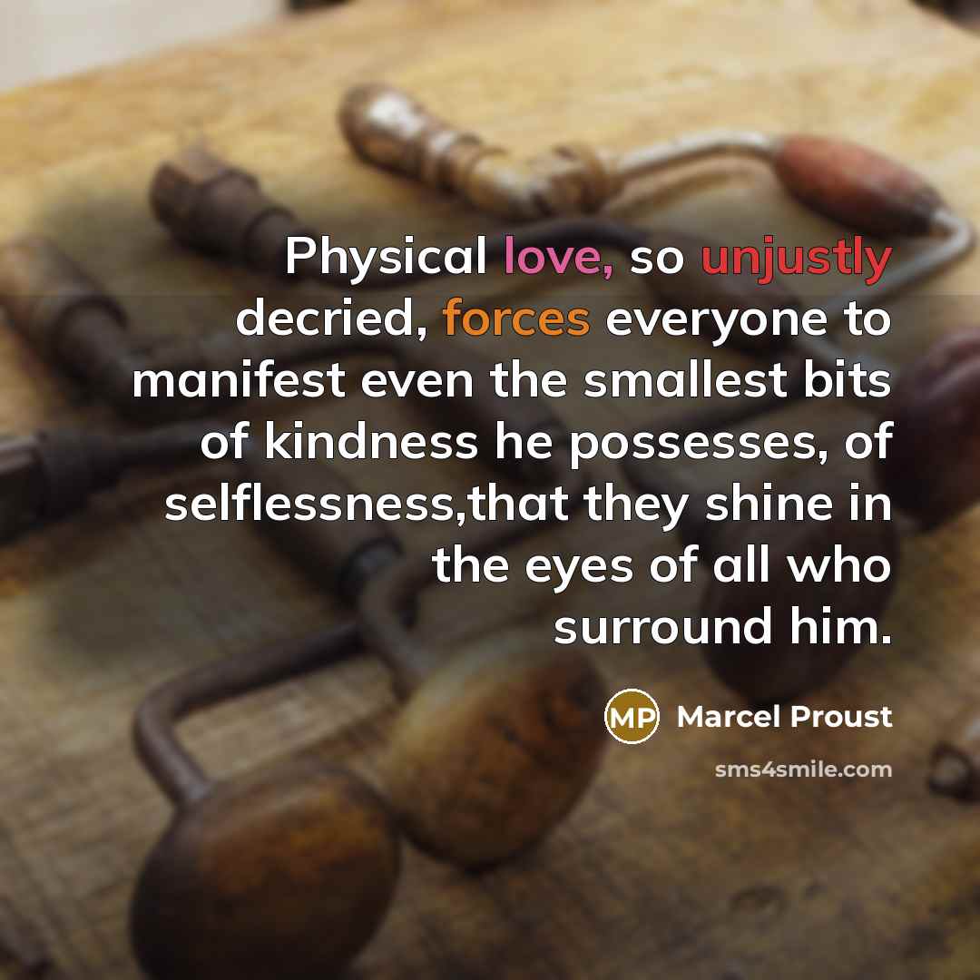 “Physical love, so unjustly decried, forces everyone to manifest even the smallest bits of kindness he possesses, of selflessness,that they shine in the eyes of all who surround him.” quote by Marcel Proust