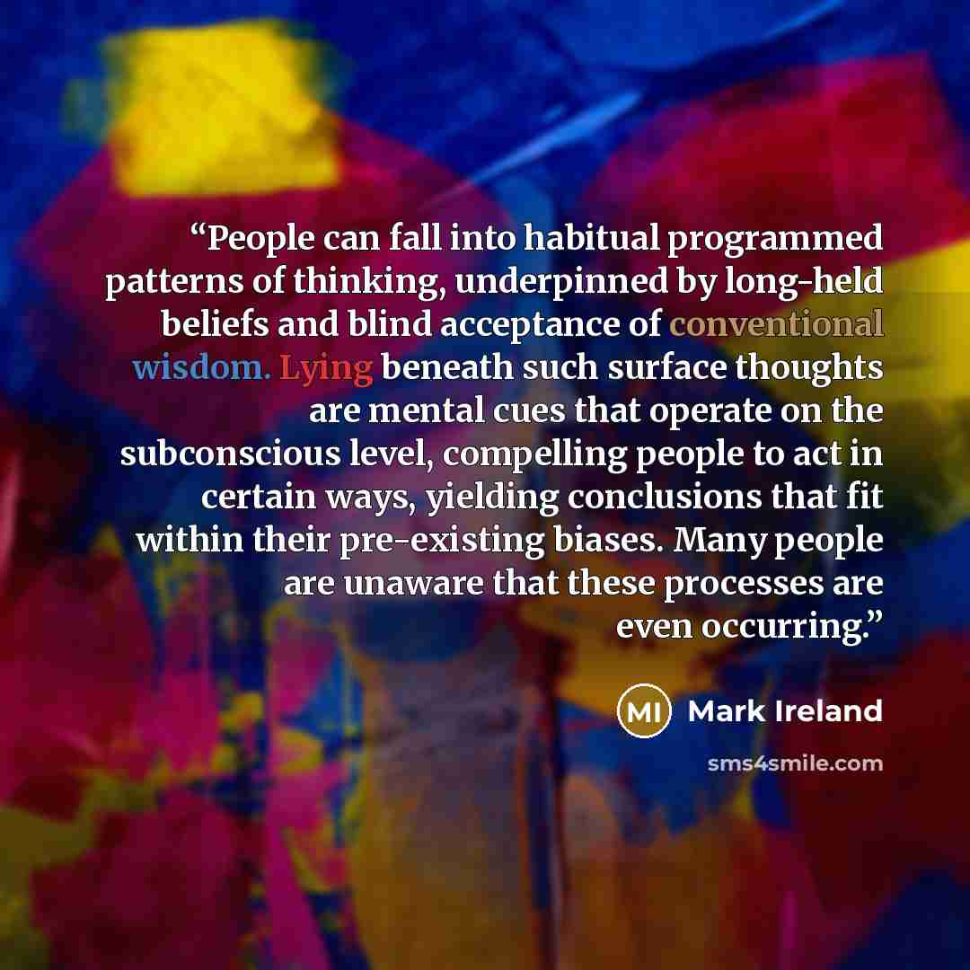 “People can fall into habitual programmed patterns of thinking, underpinned by long-held beliefs and blind acceptance of conventional wisdom. Lying beneath such surface thoughts are mental cues that operate on the subconscious level, compelling people to act in certain ways, yielding conclusions…” quote by Mark Ireland