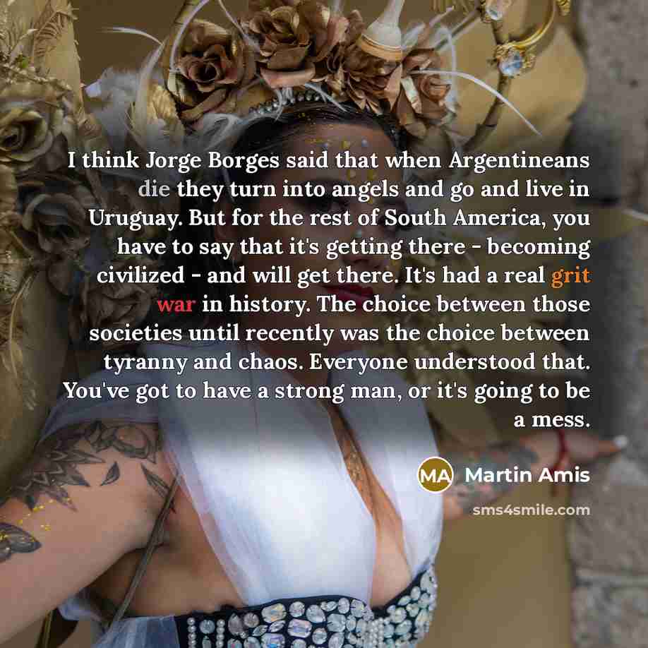 “I think Jorge Borges said that when Argentineans die they turn into angels and go and live in Uruguay. But for the rest of South America, you have to say that it's getting there - becoming civilized - and will get there. It's had a real grit war in history. The choice between those societies until…” quote by Martin Amis