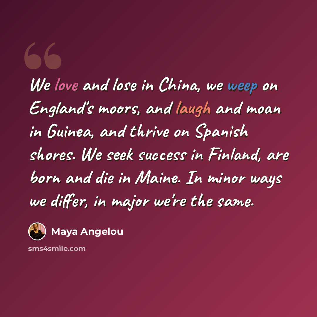 “We love and lose in China, we weep on England's moors, and laugh and moan in Guinea, and thrive on Spanish shores. We seek success in Finland, are born and die in Maine. In minor ways we differ, in major we're the same.” quote by Maya Angelou