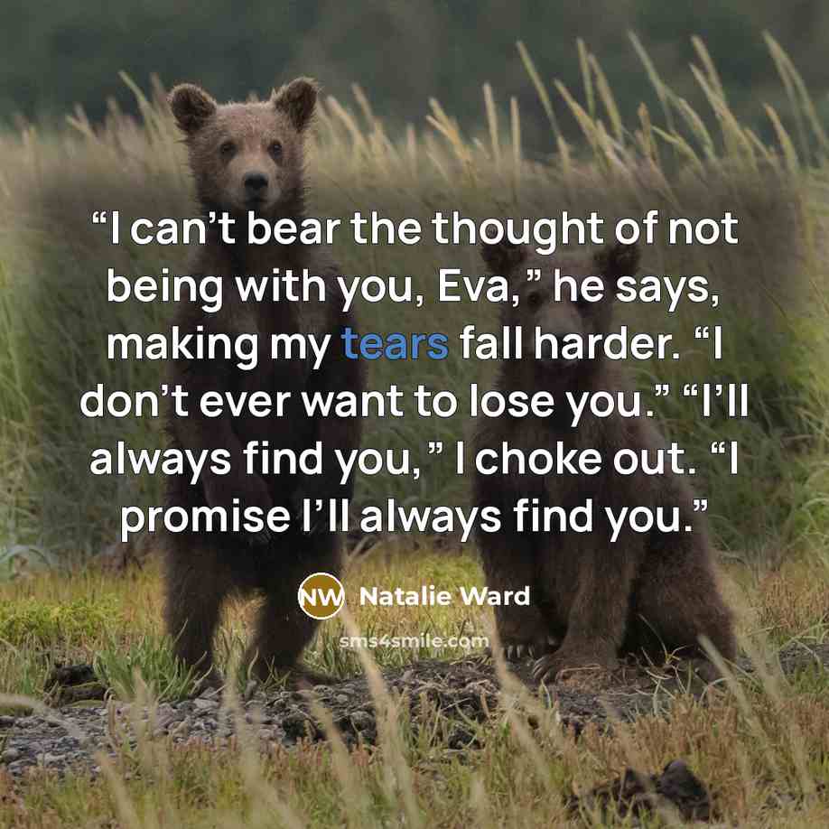 “I can’t bear the thought of not being with you, Eva,” he says, making my tears fall harder. “I don’t ever want to lose you.” “I’ll always find you,” I choke out. “I promise I’ll always find you.” quote by Natalie Ward