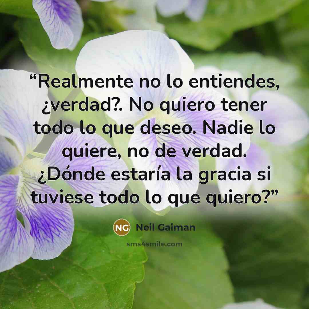 “Realmente no lo entiendes, ¿verdad?. No quiero tener todo lo que deseo. Nadie lo quiere, no de verdad. ¿Dónde estaría la gracia si tuviese todo lo que quiero?” quote by Neil Gaiman