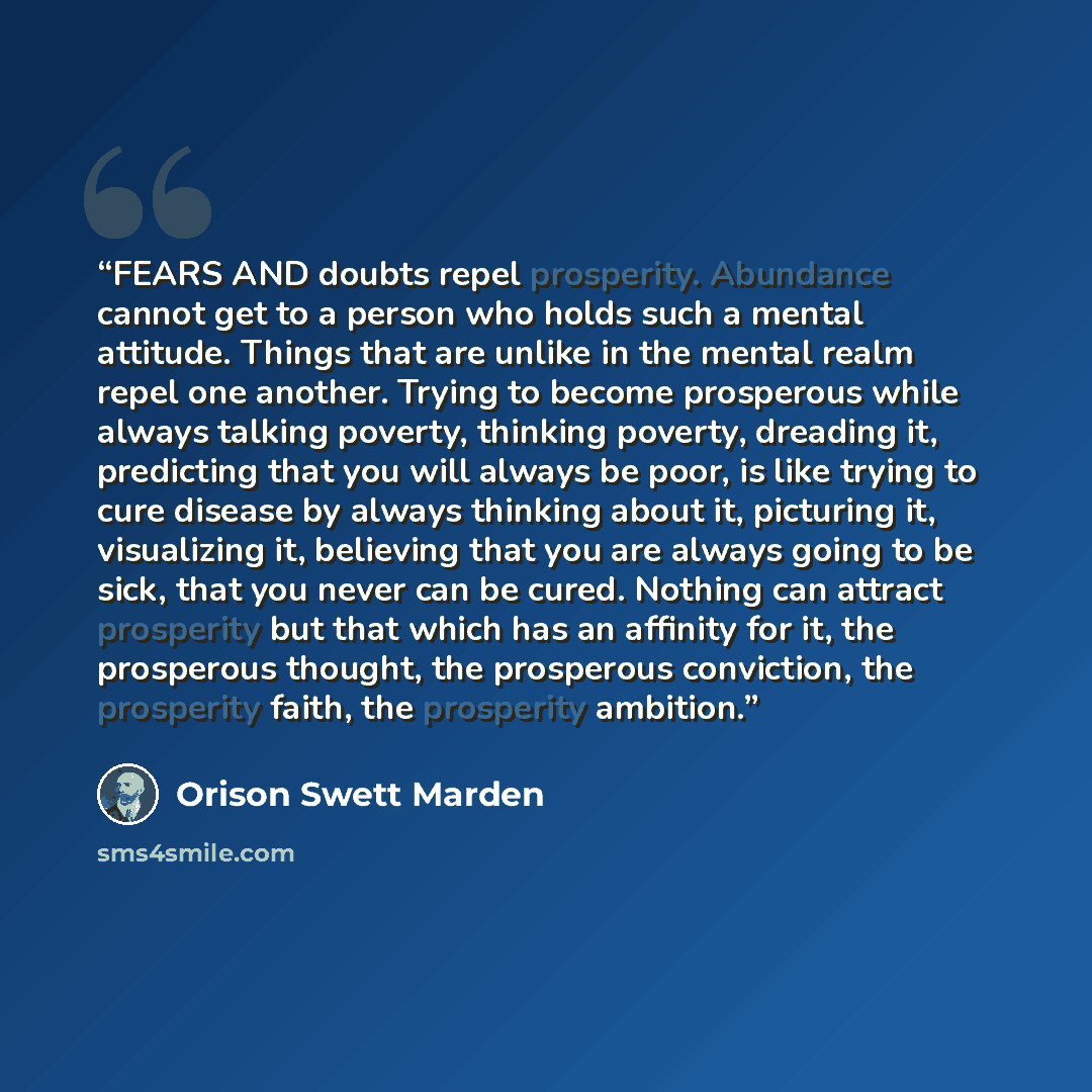 “FEARS AND doubts repel prosperity. Abundance cannot get to a person who holds such a mental attitude. Things that are unlike in the mental realm repel one another. Trying to become prosperous while always talking poverty, thinking poverty, dreading it, predicting that you will always be poor, is…” quote by Orison Swett Marden
