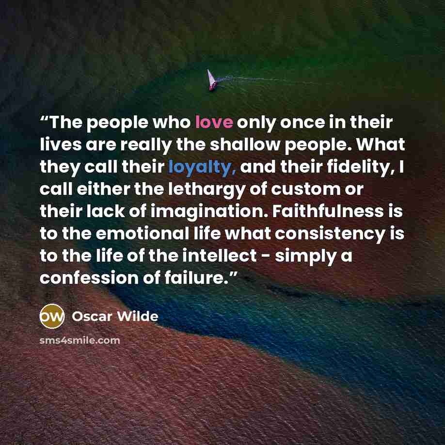 “The people who love only once in their lives are really the shallow people. What they call their loyalty, and their fidelity, I call either the lethargy of custom or their lack of imagination. Faithfulness is to the emotional life what consistency is to the life of the intellect - simply a…” quote by Oscar Wilde