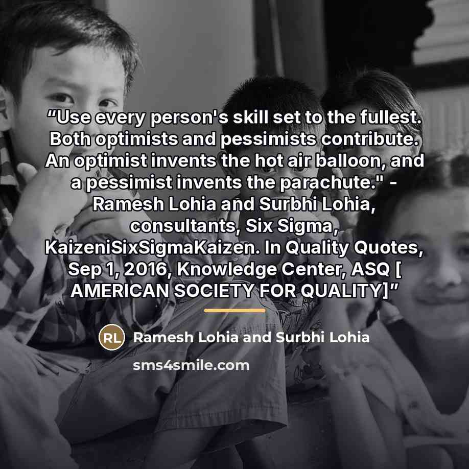 “Use every person's skill set to the fullest. Both optimists and pessimists contribute. An optimist invents the hot air balloon, and a pessimist invents the parachute." - Ramesh Lohia and Surbhi Lohia, consultants, Six Sigma, KaizeniSixSigmaKaizen. In Quality Quotes, Sep 1, 2016, Knowledge Center…” quote by Anonymous