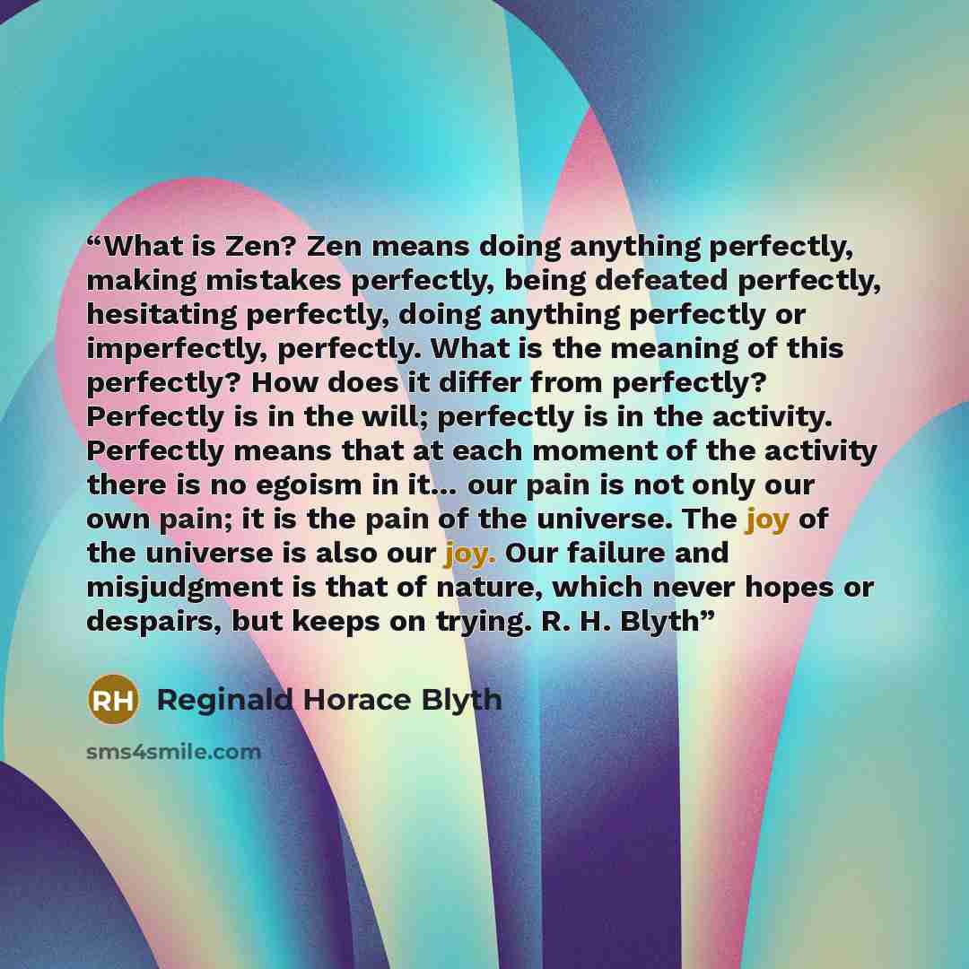 “What is Zen? Zen means doing anything perfectly, making mistakes perfectly, being defeated perfectly, hesitating perfectly, doing anything perfectly or imperfectly, perfectly. What is the meaning of this perfectly? How does it differ from perfectly? Perfectly is in the will; perfectly is in the…” quote by Reginald Horace Blyth
