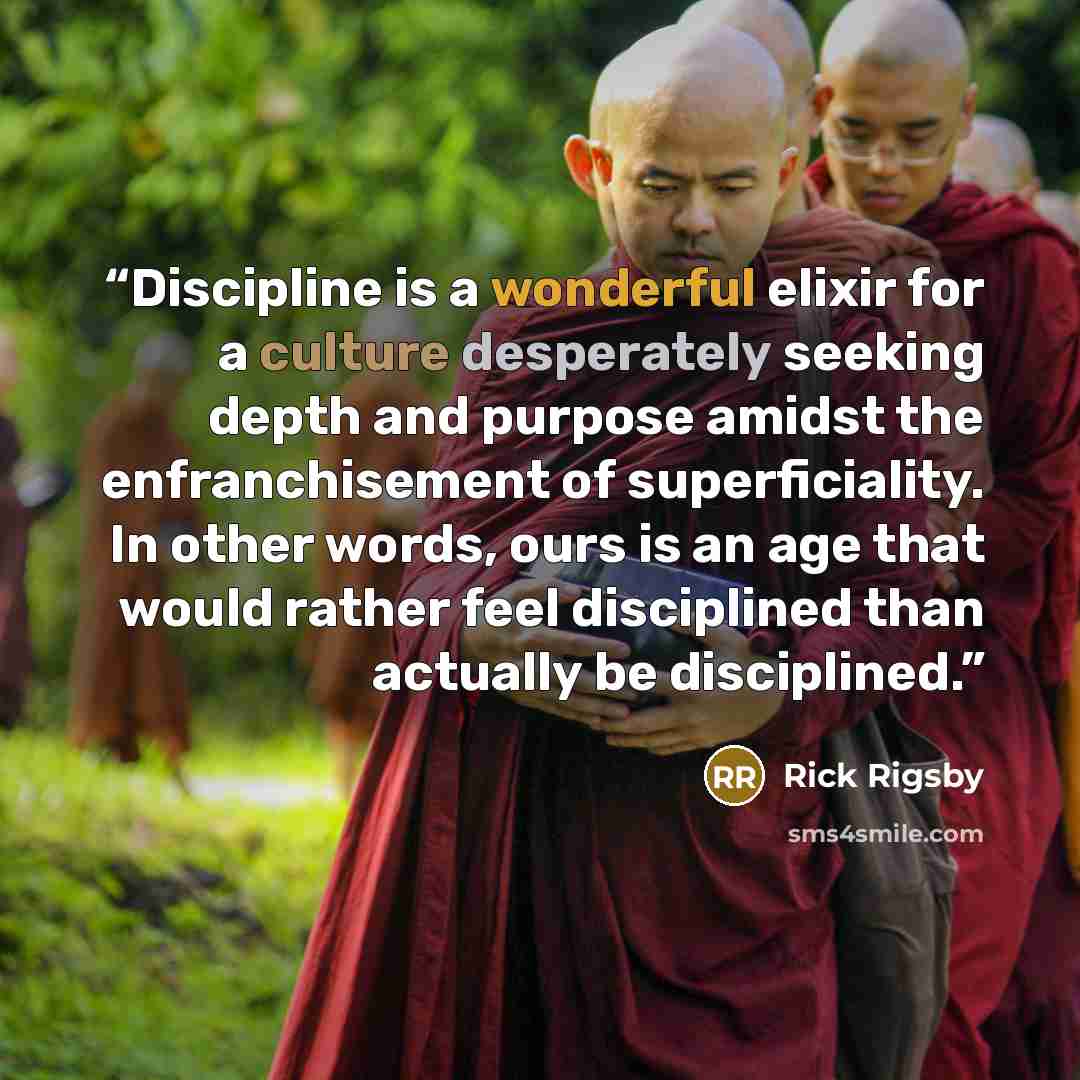 “Discipline is a wonderful elixir for a culture desperately seeking depth and purpose amidst the enfranchisement of superficiality. In other words, ours is an age that would rather feel disciplined than actually be disciplined.” quote by Rick Rigsby