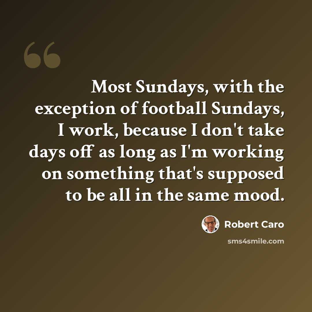 “Most Sundays, with the exception of football Sundays, I work, because I don't take days off as long as I'm working on something that's supposed to be all in the same mood.” quote by Robert Caro