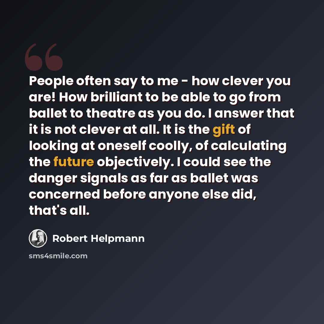 “People often say to me - how clever you are! How brilliant to be able to go from ballet to theatre as you do. I answer that it is not clever at all. It is the gift of looking at oneself coolly, of calculating the future objectively. I could see the danger signals as far as ballet was concerned…” quote by Robert Helpmann