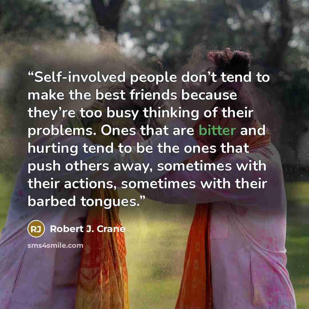 “Self-involved people don’t tend to make the best friends because they’re too busy thinking of their problems. Ones that are bitter and hurting tend to be the ones that push others away, sometimes with their actions, sometimes with their barbed tongues.” quote by Robert J. Crane