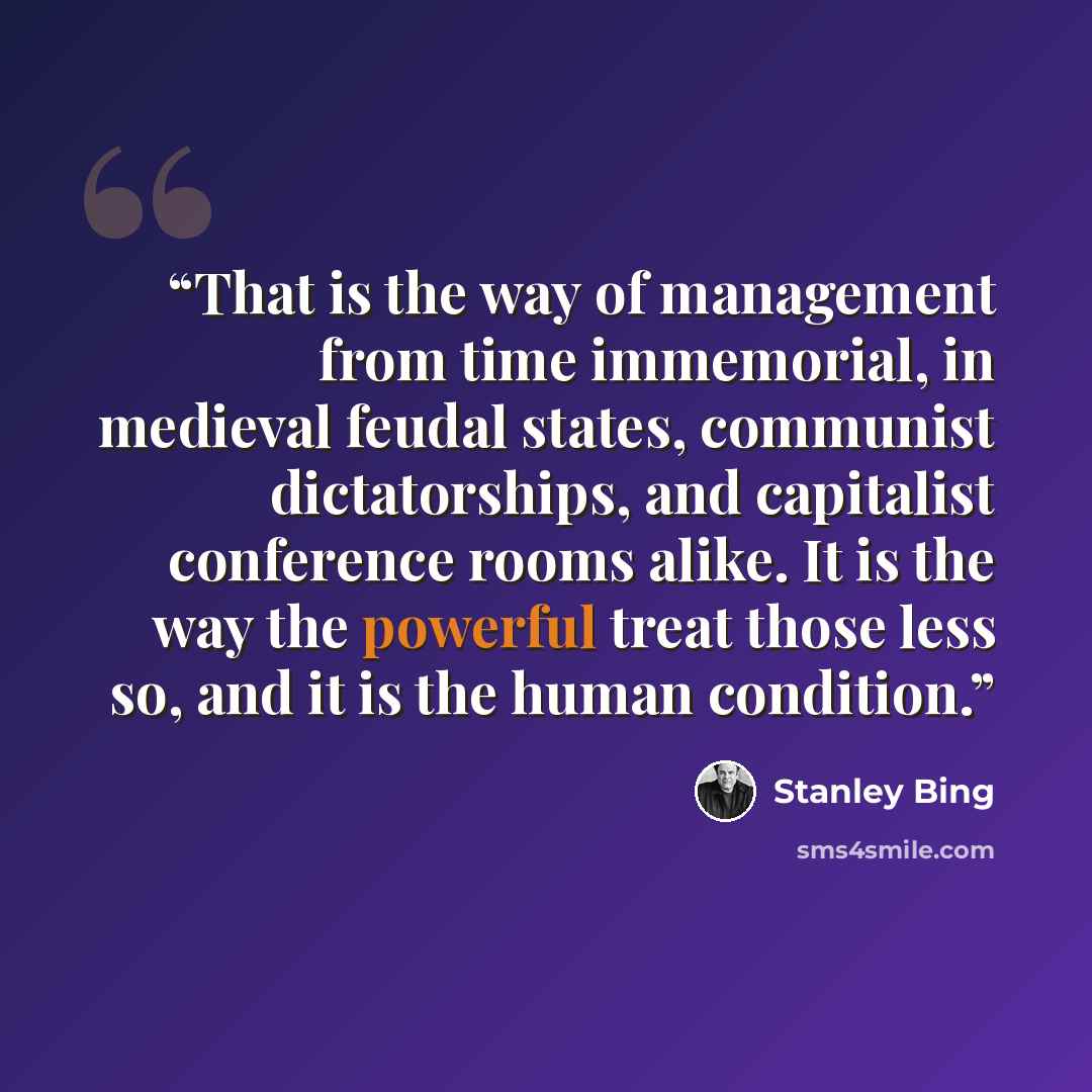 “That is the way of management from time immemorial, in medieval feudal states, communist dictatorships, and capitalist conference rooms alike. It is the way the powerful treat those less so, and it is the human condition.” quote by Stanley Bing