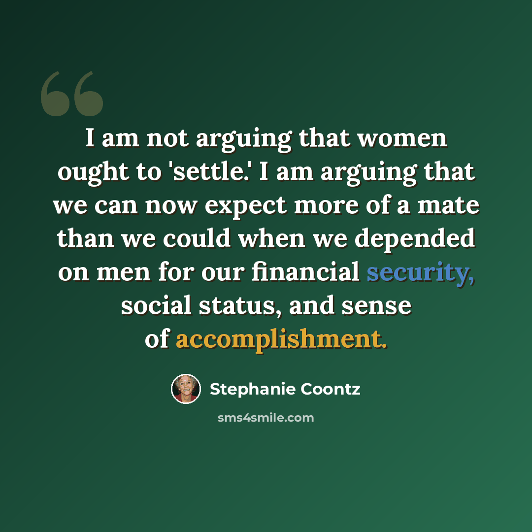 “I am not arguing that women ought to 'settle.' I am arguing that we can now expect more of a mate than we could when we depended on men for our financial security, social status, and sense of accomplishment.” quote by Stephanie Coontz