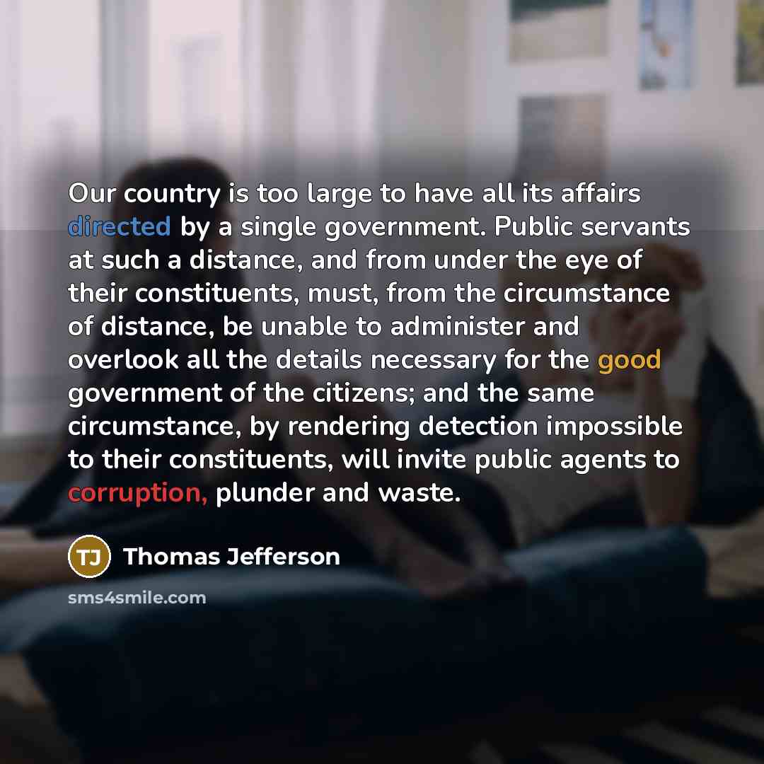 “Our country is too large to have all its affairs directed by a single government. Public servants at such a distance, and from under the eye of their constituents, must, from the circumstance of distance, be unable to administer and overlook all the details necessary for the good government of the…” quote by Thomas Jefferson