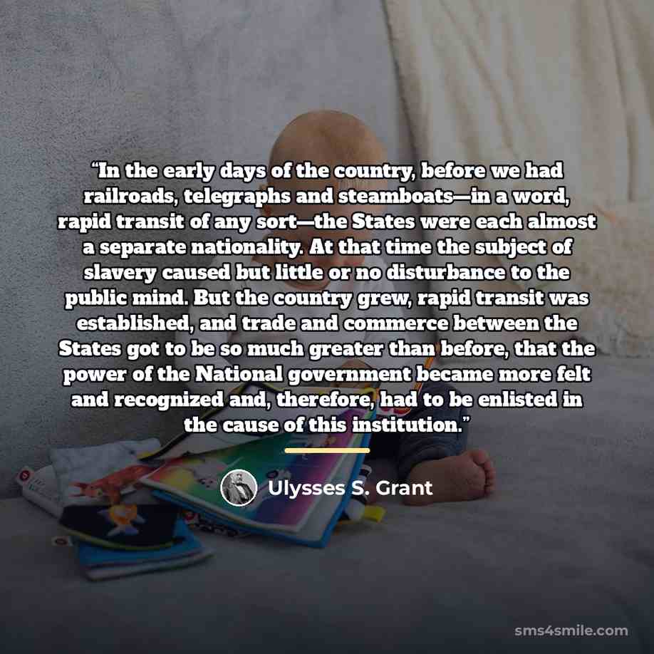 “In the early days of the country, before we had railroads, telegraphs and steamboats—in a word, rapid transit of any sort—the States were each almost a separate nationality. At that time the subject of slavery caused but little or no disturbance to the public mind. But the country grew, rapid…” quote by Ulysses S. Grant