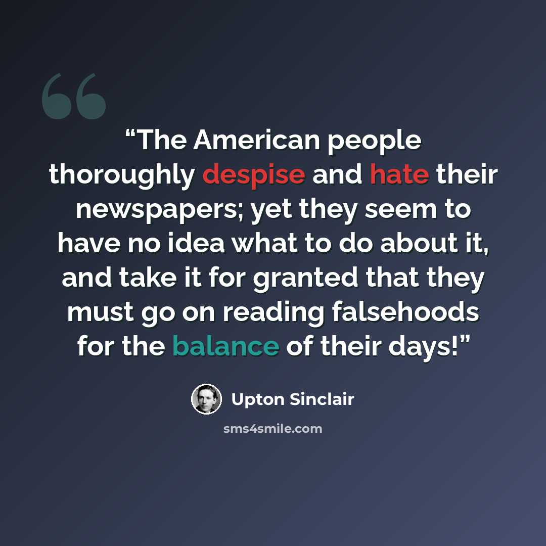 “The American people thoroughly despise and hate their newspapers; yet they seem to have no idea what to do about it, and take it for granted that they must go on reading falsehoods for the balance of their days!” quote by Upton Sinclair