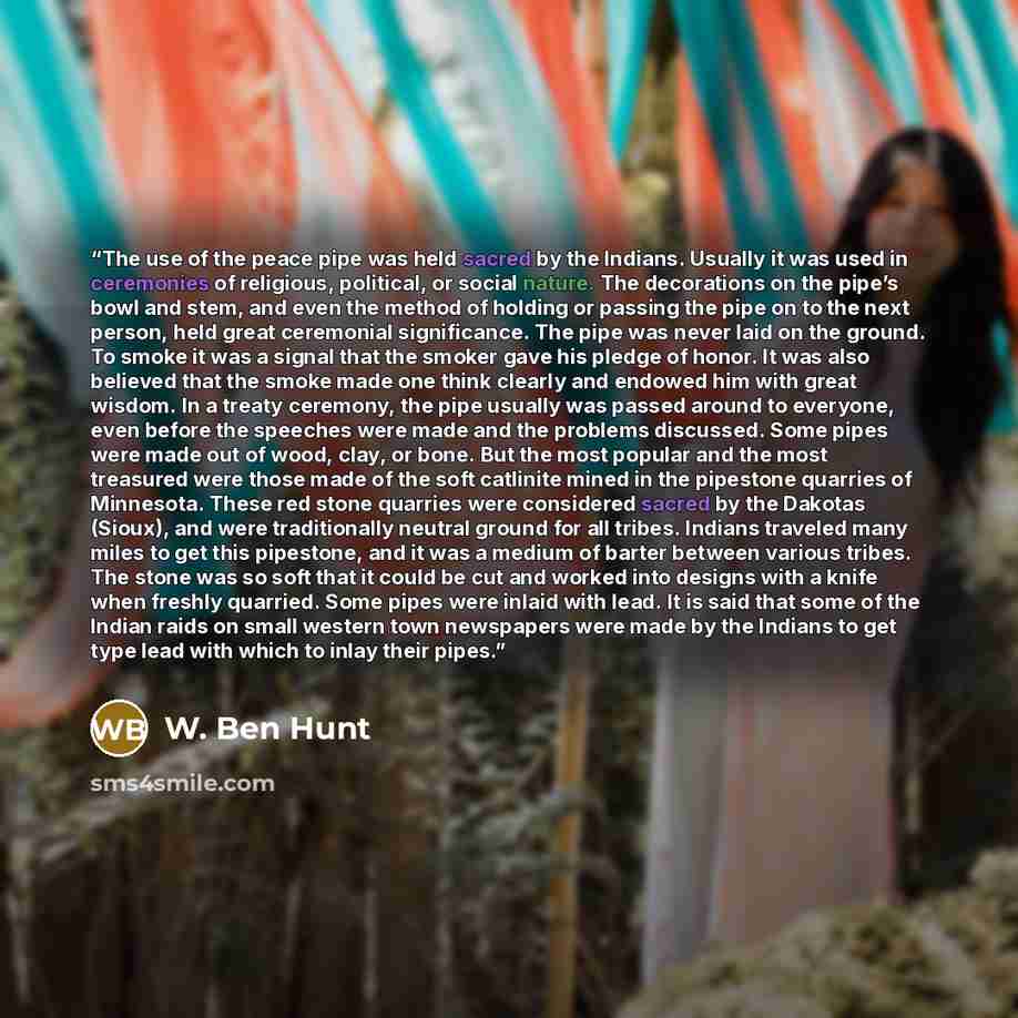 “The use of the peace pipe was held sacred by the Indians. Usually it was used in ceremonies of religious, political, or social nature. The decorations on the pipe’s bowl and stem, and even the method of holding or passing the pipe on to the next person, held great ceremonial significance. The pipe…” quote by W. Ben Hunt