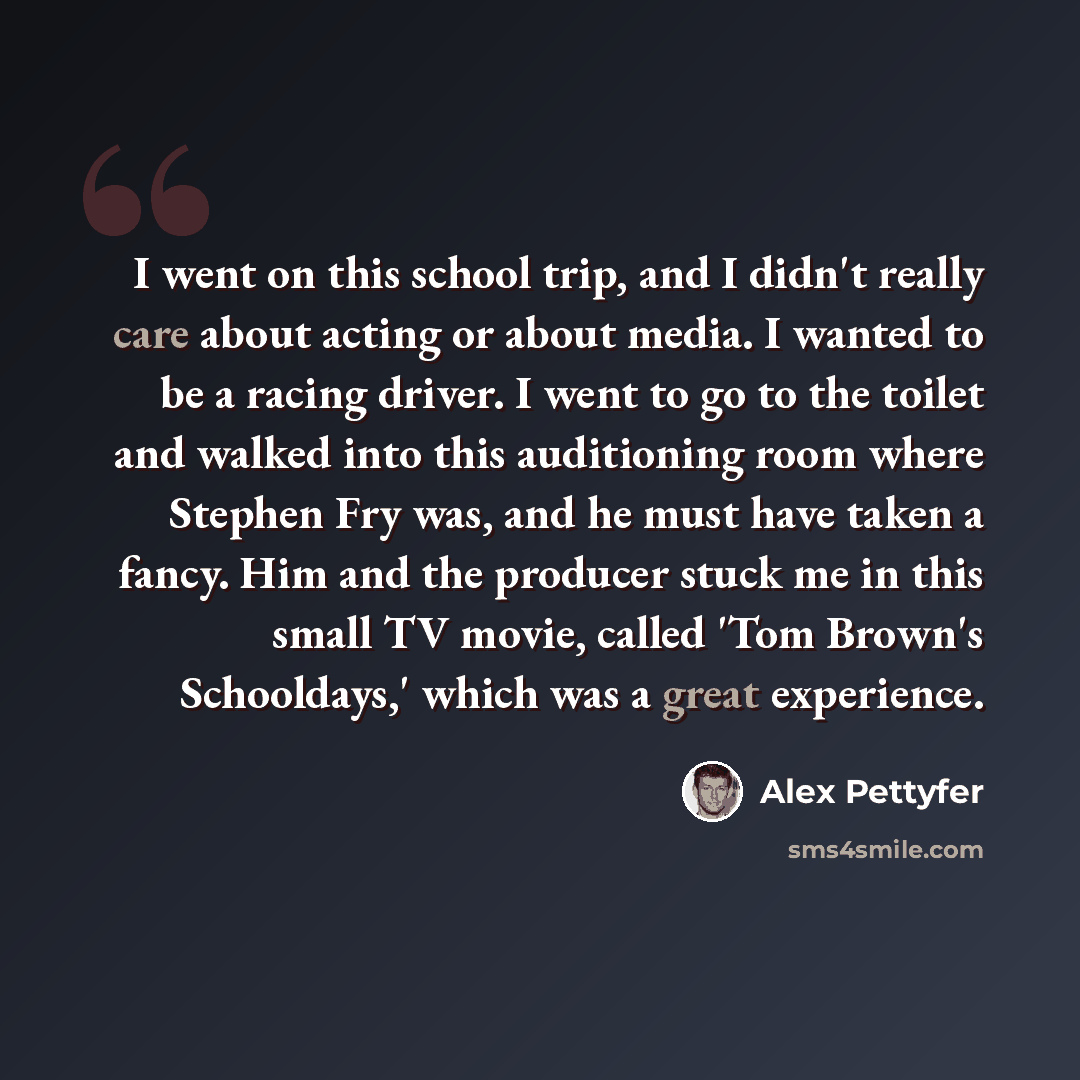 “I went on this school trip, and I didn't really care about acting or about media. I wanted to be a racing driver. I went to go to the toilet and walked into this auditioning room where Stephen Fry was, and he must have taken a fancy. Him and the producer stuck me in this small TV movie, called…” quote by Alex Pettyfer