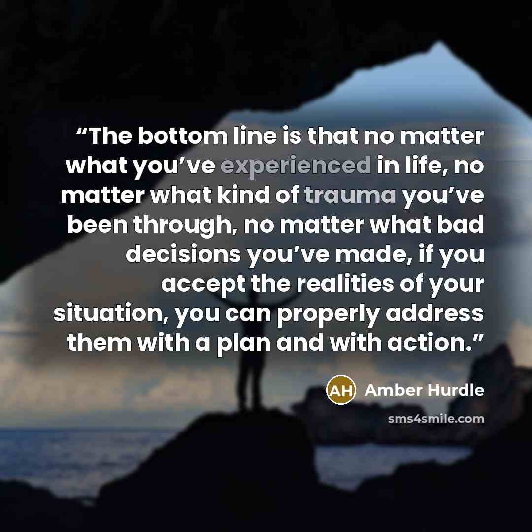 “The bottom line is that no matter what you’ve experienced in life, no matter what kind of trauma you’ve been through, no matter what bad decisions you’ve made, if you accept the realities of your situation, you can properly address them with a plan and with action.” quote by Amber Hurdle