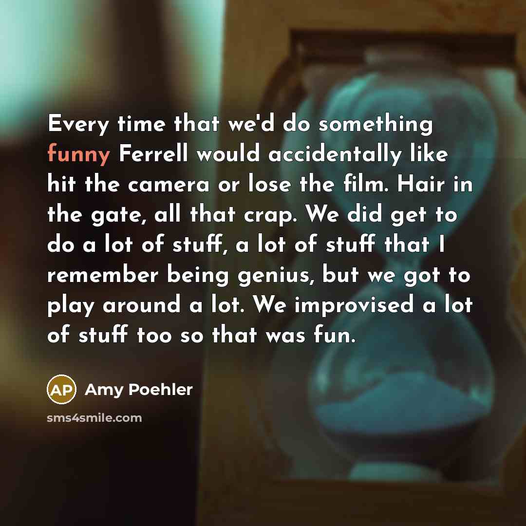 “Every time that we'd do something funny Ferrell would accidentally like hit the camera or lose the film. Hair in the gate, all that crap. We did get to do a lot of stuff, a lot of stuff that I remember being genius, but we got to play around a lot. We improvised a lot of stuff too so that was fun.” quote by Amy Poehler