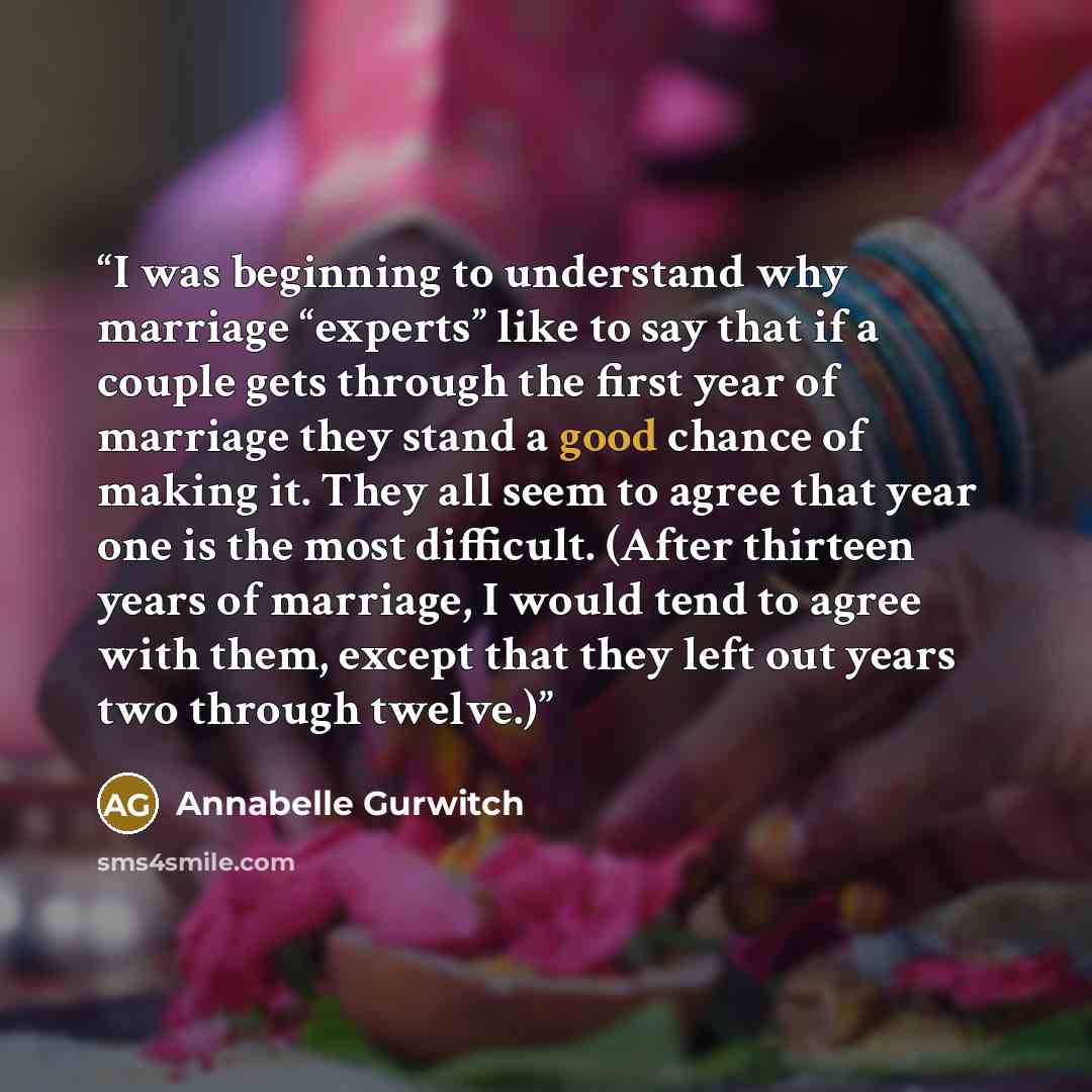 “I was beginning to understand why marriage “experts” like to say that if a couple gets through the first year of marriage they stand a good chance of making it. They all seem to agree that year one is the most difficult. (After thirteen years of marriage, I would tend to agree with them, except…” quote by Annabelle Gurwitch