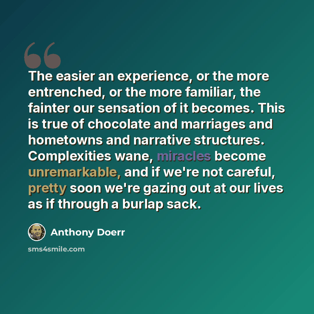 “The easier an experience, or the more entrenched, or the more familiar, the fainter our sensation of it becomes. This is true of chocolate and marriages and hometowns and narrative structures. Complexities wane, miracles become unremarkable, and if we're not careful, pretty soon we're gazing out…” quote by Anthony Doerr