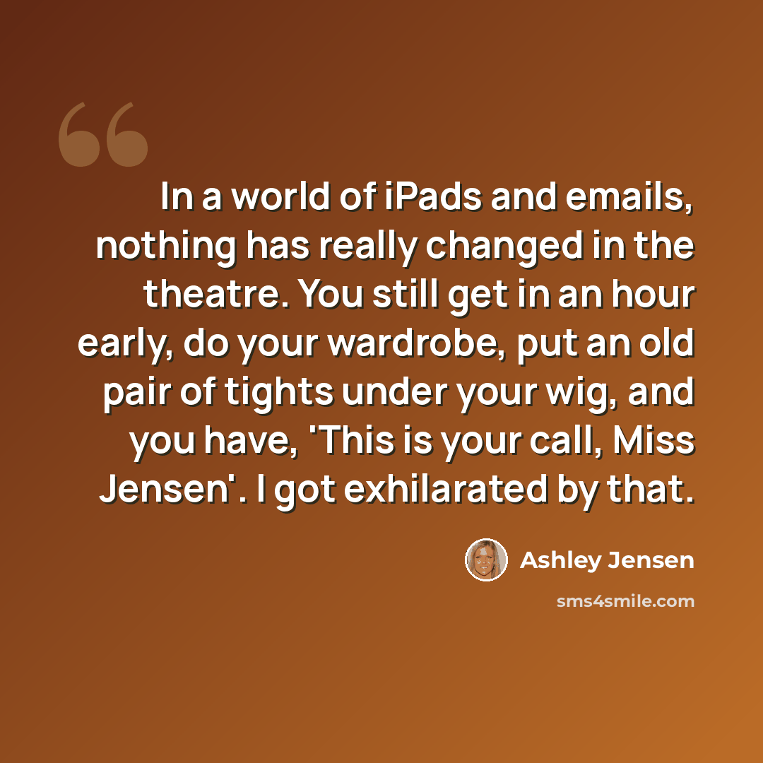 “In a world of iPads and emails, nothing has really changed in the theatre. You still get in an hour early, do your wardrobe, put an old pair of tights under your wig, and you have, 'This is your call, Miss Jensen'. I got exhilarated by that.” quote by Ashley Jensen
