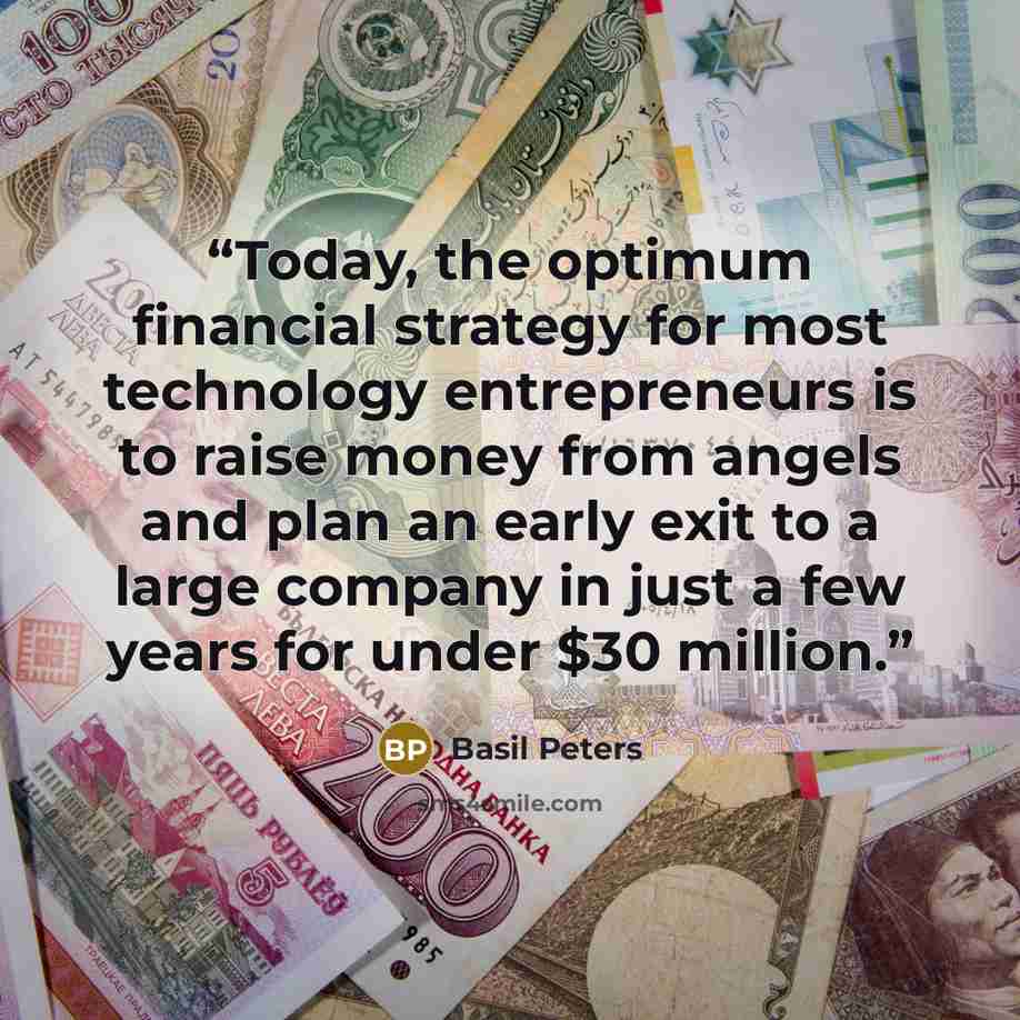 “Today, the optimum financial strategy for most technology entrepreneurs is to raise money from angels and plan an early exit to a large company in just a few years for under $30 million.” quote by Basil Peters
