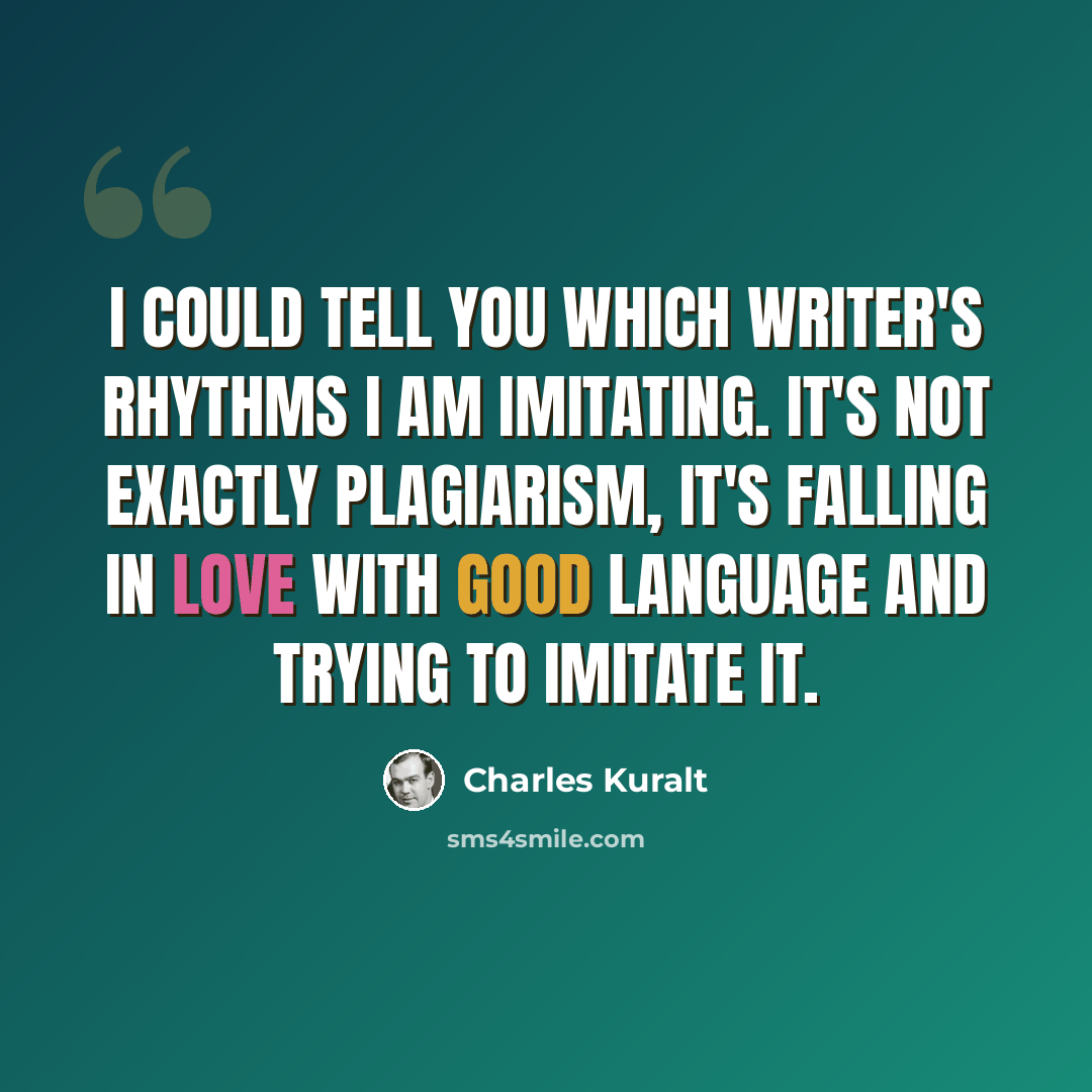 “I could tell you which writer's rhythms I am imitating. It's not exactly plagiarism, it's falling in love with good language and trying to imitate it.” quote by Charles Kuralt
