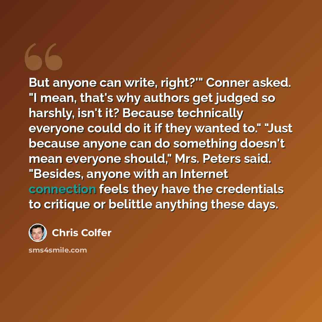 “But anyone can write, right?'" Conner asked. "I mean, that's why authors get judged so harshly, isn't it? Because technically everyone could do it if they wanted to." "Just because anyone can do something doesn't mean everyone should," Mrs. Peters said. "Besides, anyone with an Internet connection…” quote by Chris Colfer