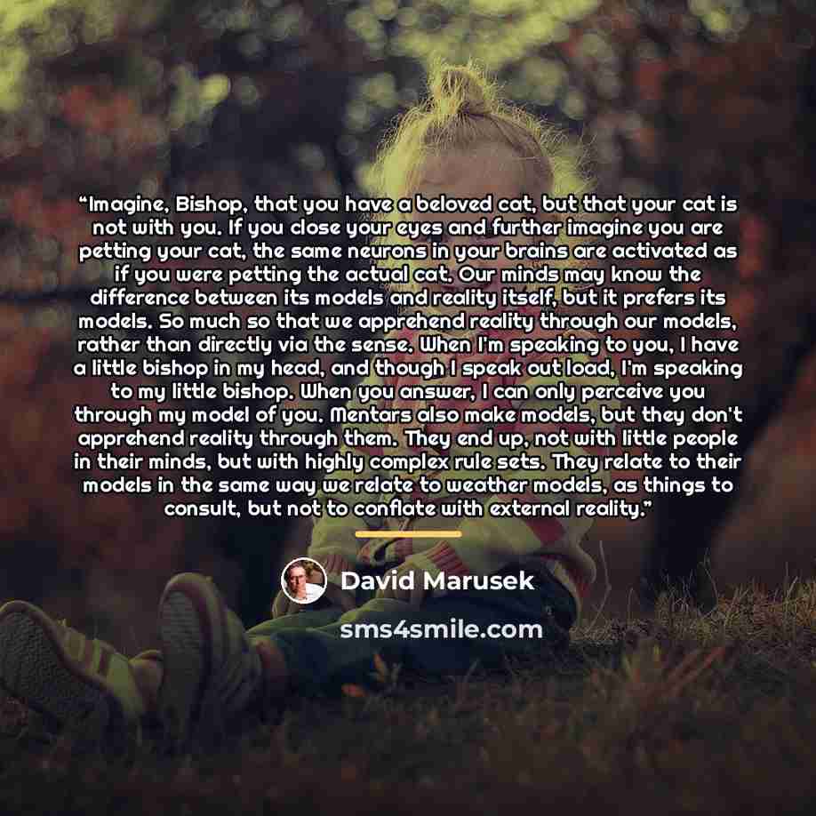 “Imagine, Bishop, that you have a beloved cat, but that your cat is not with you. If you close your eyes and further imagine you are petting your cat, the same neurons in your brains are activated as if you were petting the actual cat. Our minds may know the difference between its models and…” quote by David Marusek