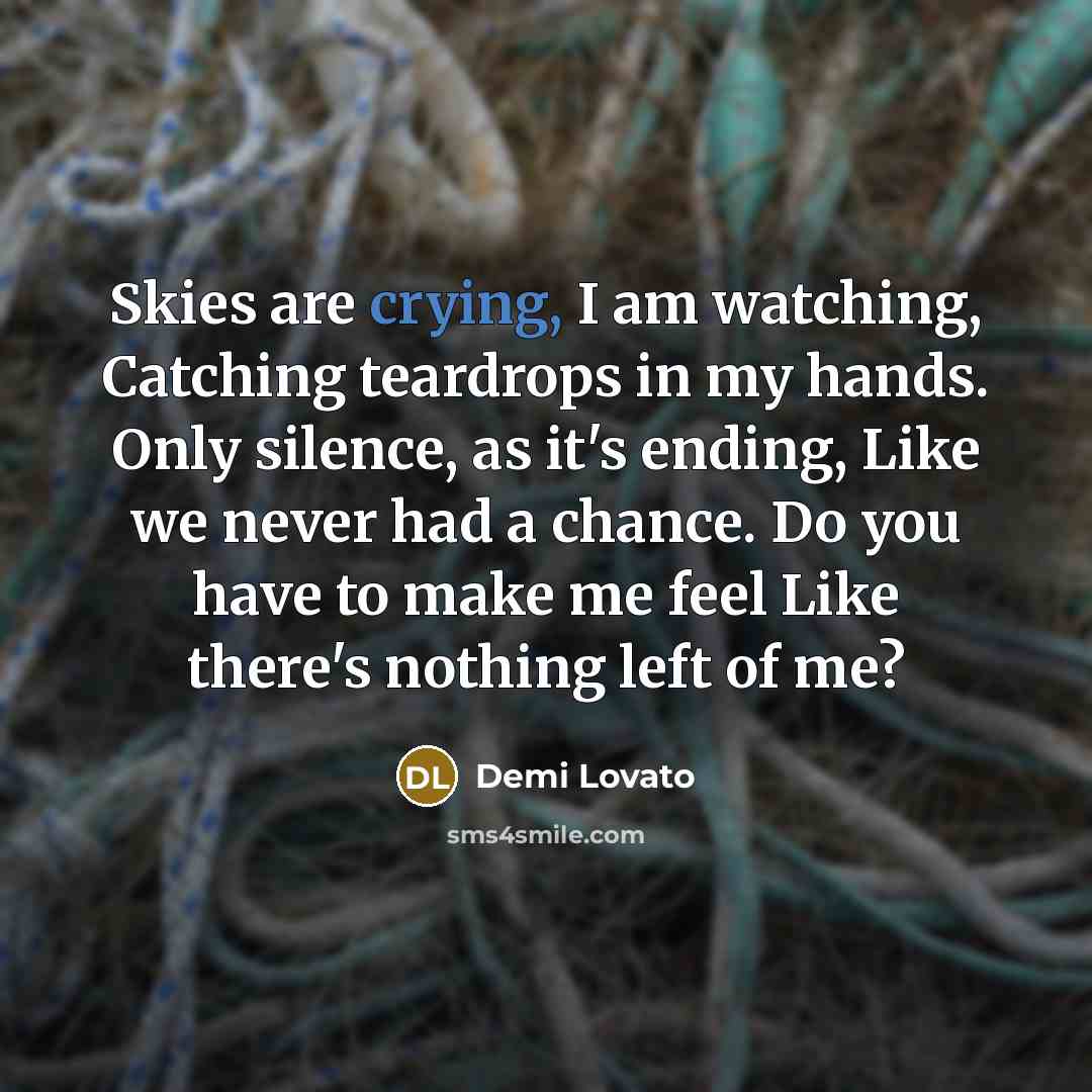“Skies are crying, I am watching, Catching teardrops in my hands. Only silence, as it's ending, Like we never had a chance. Do you have to make me feel Like there's nothing left of me?” quote by Demi Lovato