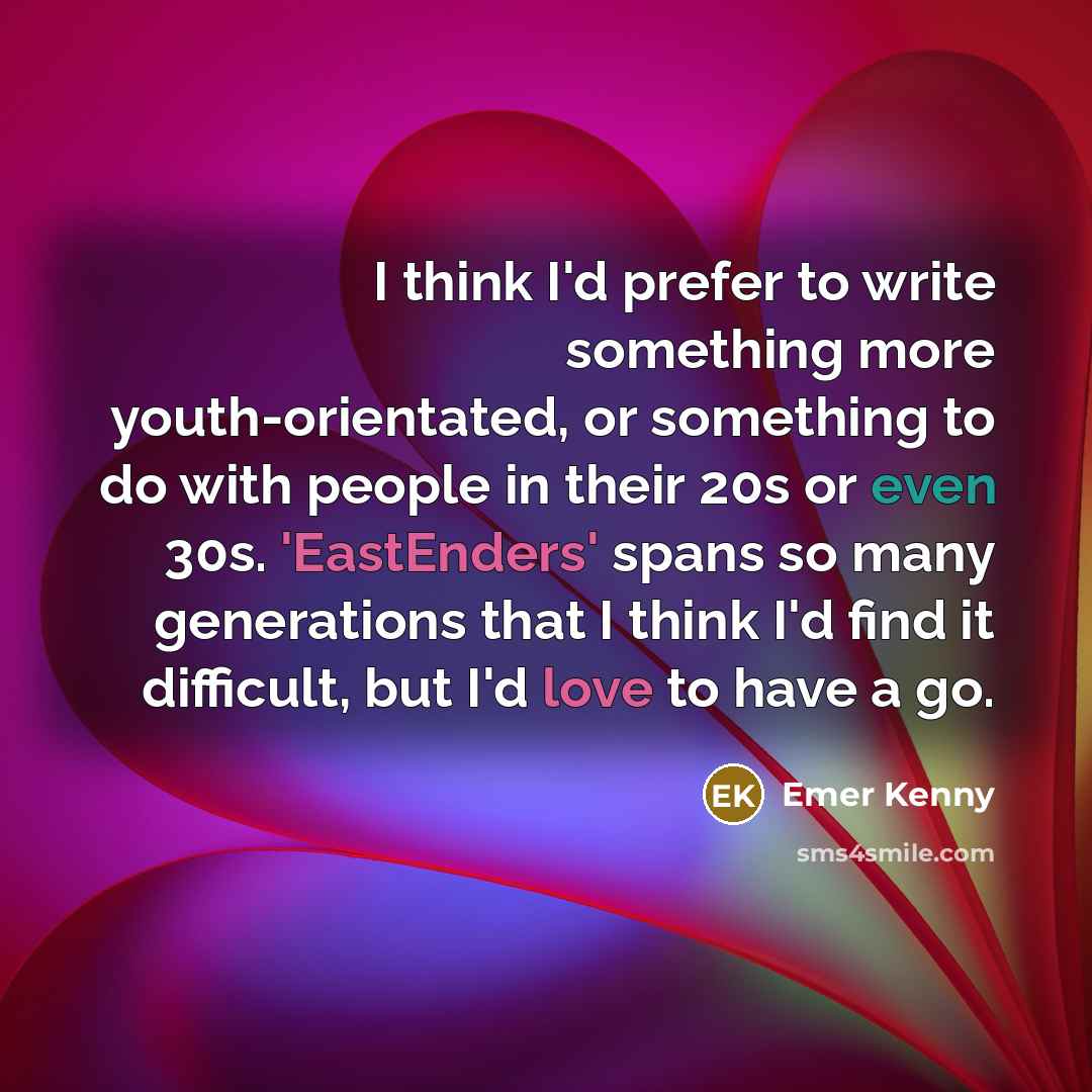 “I think I'd prefer to write something more youth-orientated, or something to do with people in their 20s or even 30s. 'EastEnders' spans so many generations that I think I'd find it difficult, but I'd love to have a go.” quote by Emer Kenny