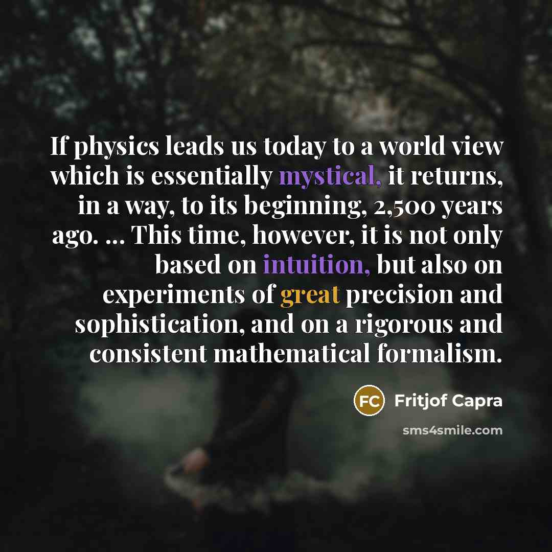 “If physics leads us today to a world view which is essentially mystical, it returns, in a way, to its beginning, 2,500 years ago. ... This time, however, it is not only based on intuition, but also on experiments of great precision and sophistication, and on a rigorous and consistent mathematical…” quote by Fritjof Capra